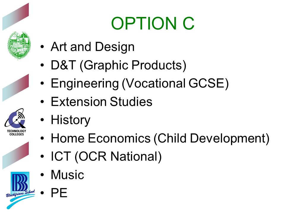 OPTION C Art and Design D&T (Graphic Products) Engineering (Vocational GCSE) Extension Studies History Home Economics (Child Development) ICT (OCR National) Music PE