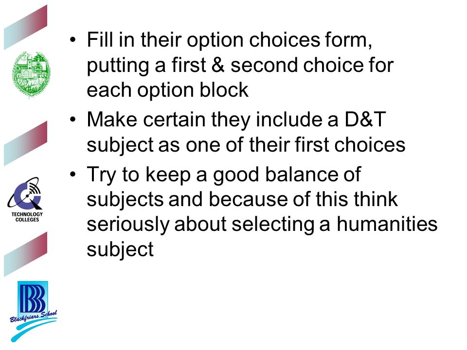 Fill in their option choices form, putting a first & second choice for each option block Make certain they include a D&T subject as one of their first choices Try to keep a good balance of subjects and because of this think seriously about selecting a humanities subject