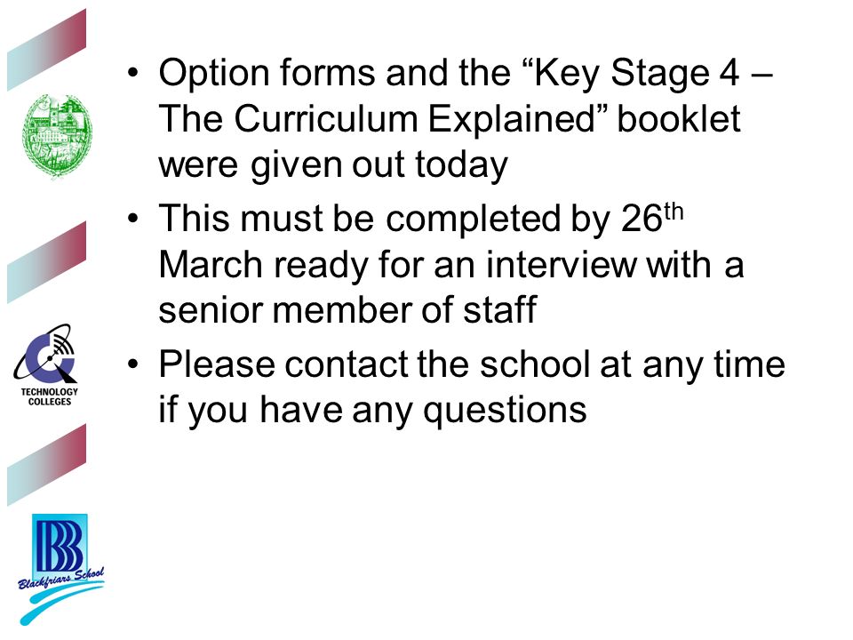 Option forms and the Key Stage 4 – The Curriculum Explained booklet were given out today This must be completed by 26 th March ready for an interview with a senior member of staff Please contact the school at any time if you have any questions