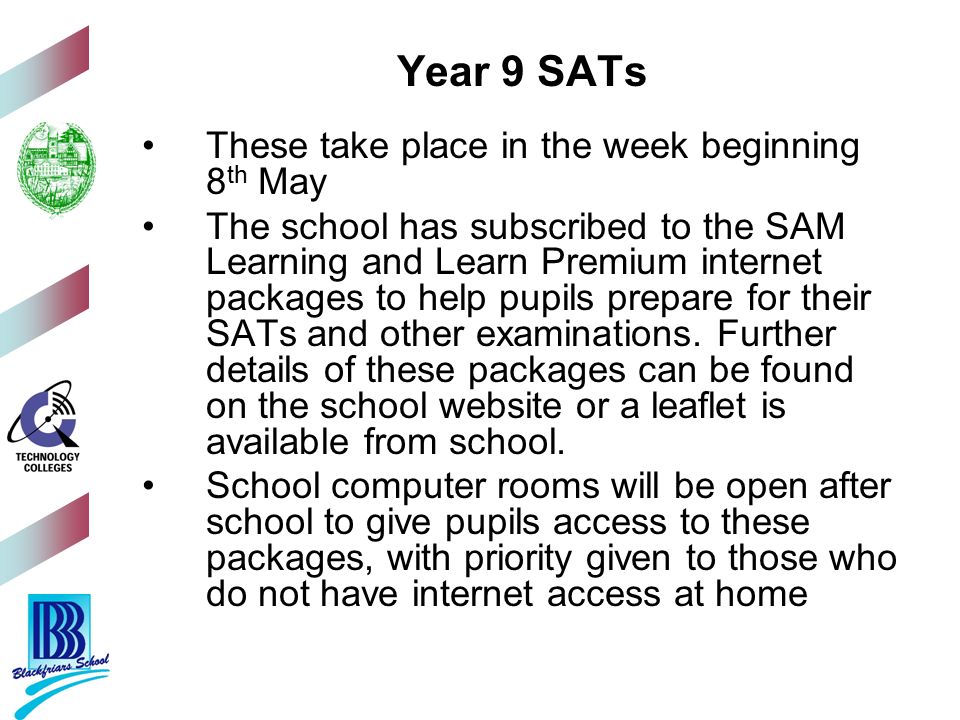 Year 9 SATs These take place in the week beginning 8 th May The school has subscribed to the SAM Learning and Learn Premium internet packages to help pupils prepare for their SATs and other examinations.