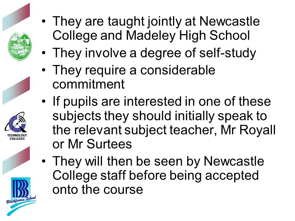 They are taught jointly at Newcastle College and Madeley High School They involve a degree of self-study They require a considerable commitment If pupils are interested in one of these subjects they should initially speak to the relevant subject teacher, Mr Royall or Mr Surtees They will then be seen by Newcastle College staff before being accepted onto the course