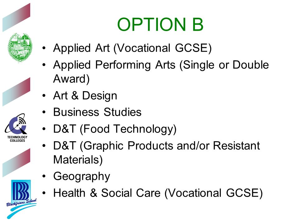 OPTION B Applied Art (Vocational GCSE) Applied Performing Arts (Single or Double Award) Art & Design Business Studies D&T (Food Technology) D&T (Graphic Products and/or Resistant Materials) Geography Health & Social Care (Vocational GCSE)