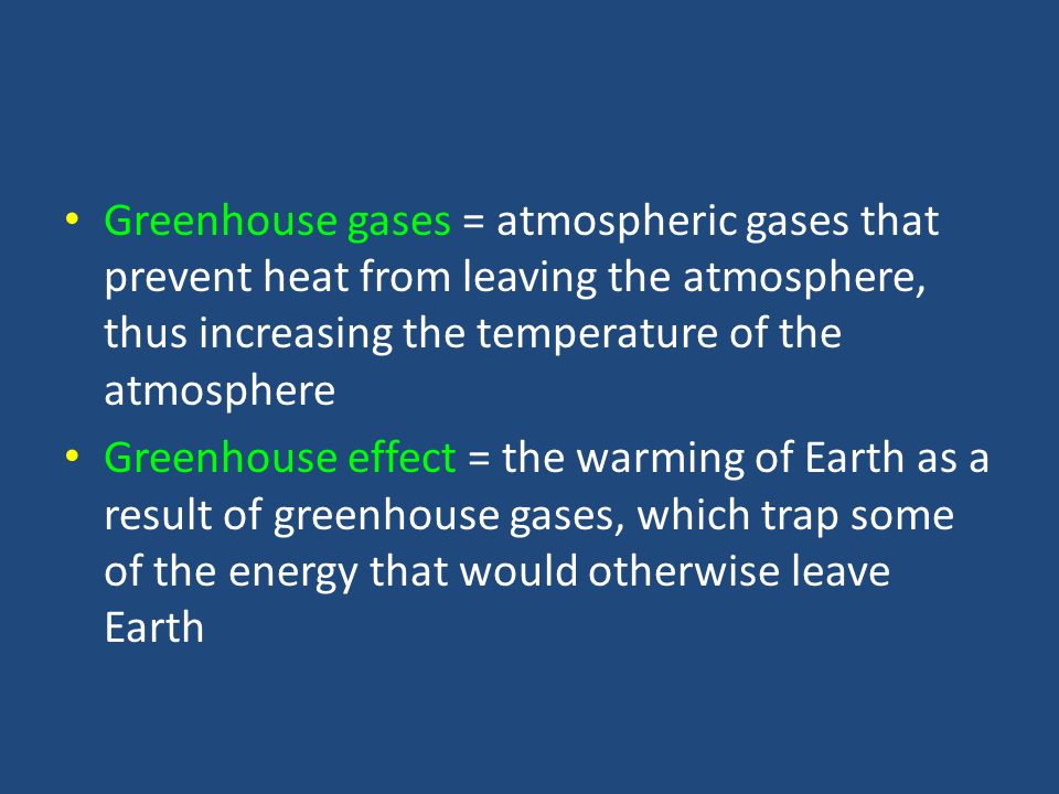 Greenhouse gases = atmospheric gases that prevent heat from leaving the atmosphere, thus increasing the temperature of the atmosphere Greenhouse effect = the warming of Earth as a result of greenhouse gases, which trap some of the energy that would otherwise leave Earth
