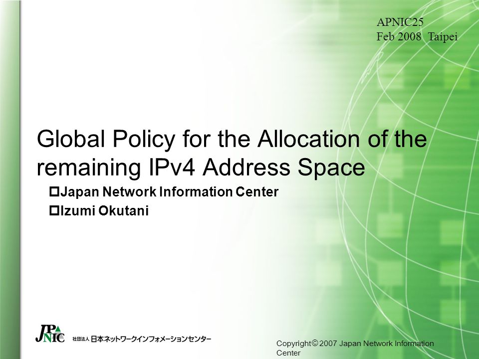 Copyright © 2007 Japan Network Information Center Global Policy for the Allocation of the remaining IPv4 Address Space  Japan Network Information Center  Izumi Okutani APNIC25 Feb 2008 Taipei