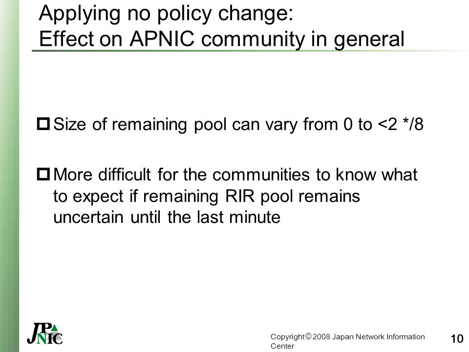 Copyright © 2008 Japan Network Information Center 10 Applying no policy change: Effect on APNIC community in general  Size of remaining pool can vary from 0 to <2 */8  More difficult for the communities to know what to expect if remaining RIR pool remains uncertain until the last minute