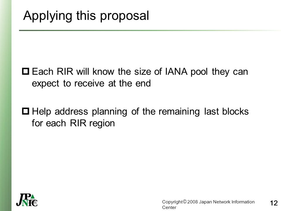 Copyright © 2008 Japan Network Information Center 12 Applying this proposal  Each RIR will know the size of IANA pool they can expect to receive at the end  Help address planning of the remaining last blocks for each RIR region