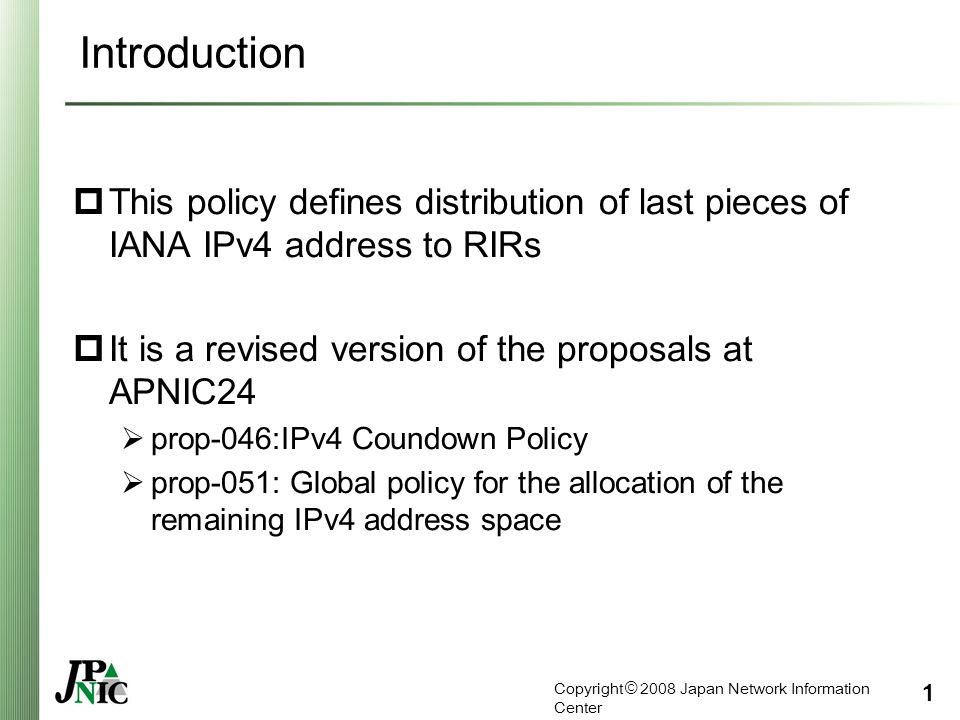 Copyright © 2008 Japan Network Information Center 1 Introduction  This policy defines distribution of last pieces of IANA IPv4 address to RIRs  It is a revised version of the proposals at APNIC24  prop-046:IPv4 Coundown Policy  prop-051: Global policy for the allocation of the remaining IPv4 address space