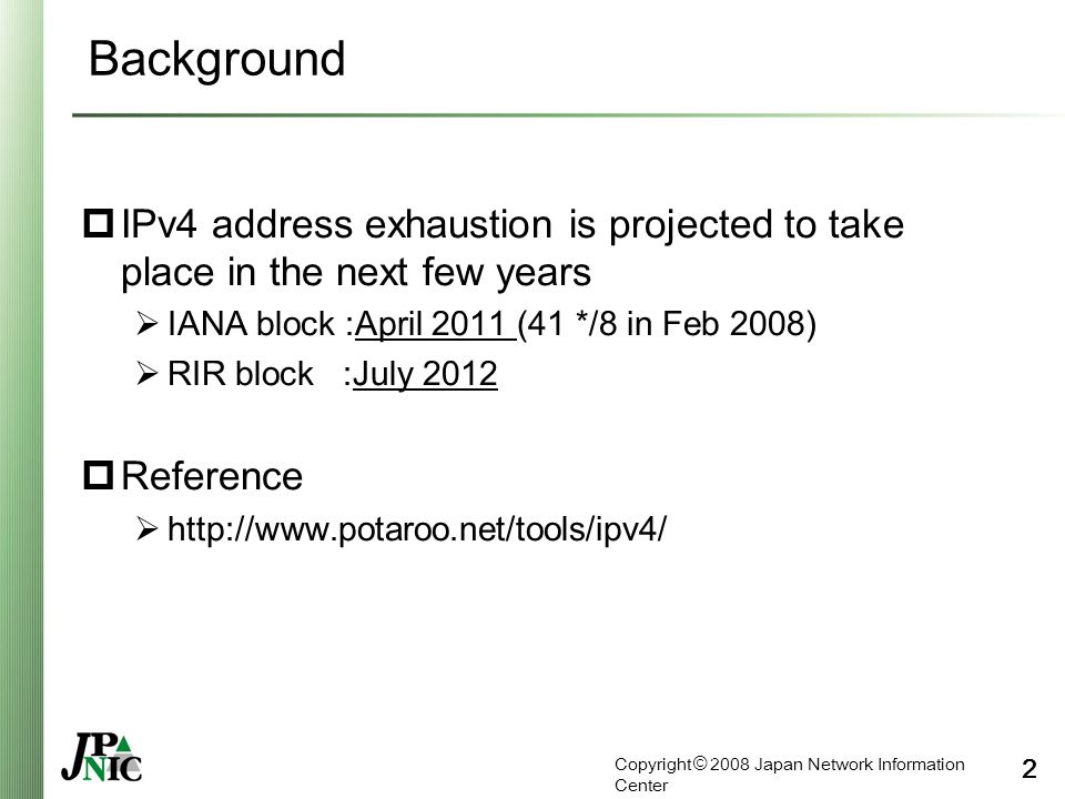 Copyright © 2008 Japan Network Information Center 2 Background  IPv4 address exhaustion is projected to take place in the next few years  IANA block :April 2011 (41 */8 in Feb 2008)  RIR block :July 2012  Reference 
