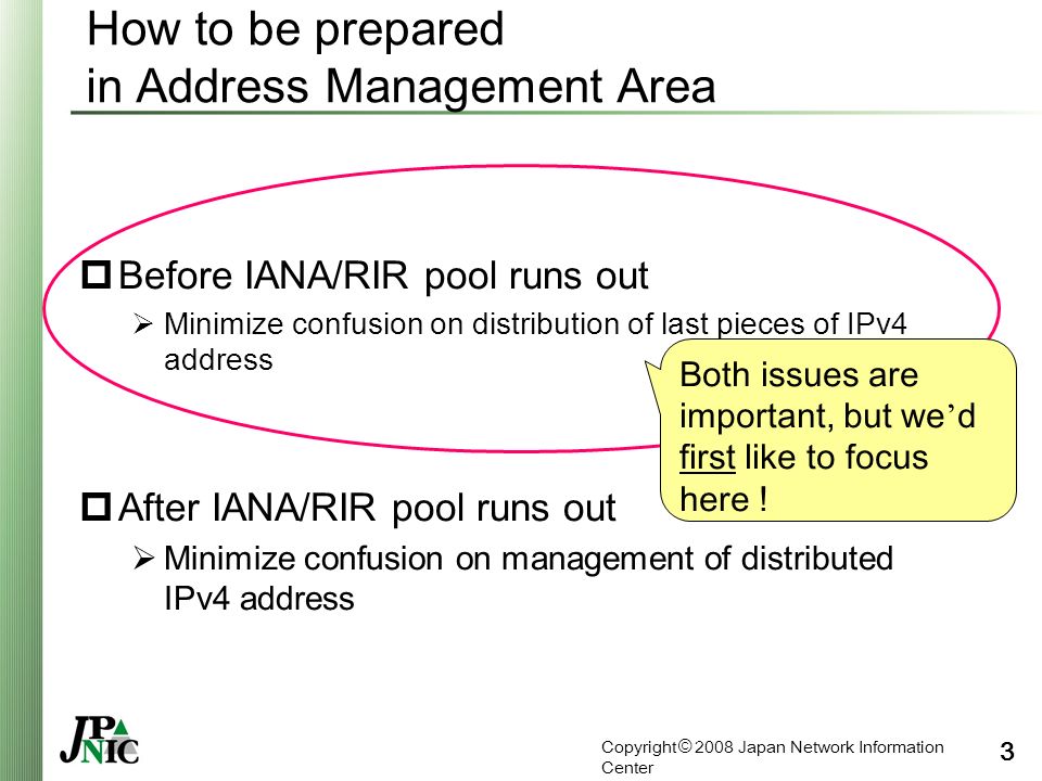 Copyright © 2008 Japan Network Information Center 3 How to be prepared in Address Management Area  Before IANA/RIR pool runs out  Minimize confusion on distribution of last pieces of IPv4 address  After IANA/RIR pool runs out  Minimize confusion on management of distributed IPv4 address Both issues are important, but we ’ d first like to focus here !