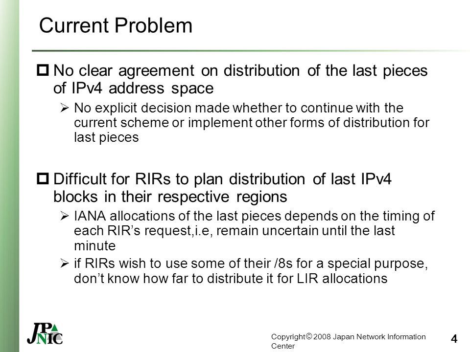 Copyright © 2008 Japan Network Information Center 4 Current Problem  No clear agreement on distribution of the last pieces of IPv4 address space  No explicit decision made whether to continue with the current scheme or implement other forms of distribution for last pieces  Difficult for RIRs to plan distribution of last IPv4 blocks in their respective regions  IANA allocations of the last pieces depends on the timing of each RIR’s request,i.e, remain uncertain until the last minute  if RIRs wish to use some of their /8s for a special purpose, don’t know how far to distribute it for LIR allocations