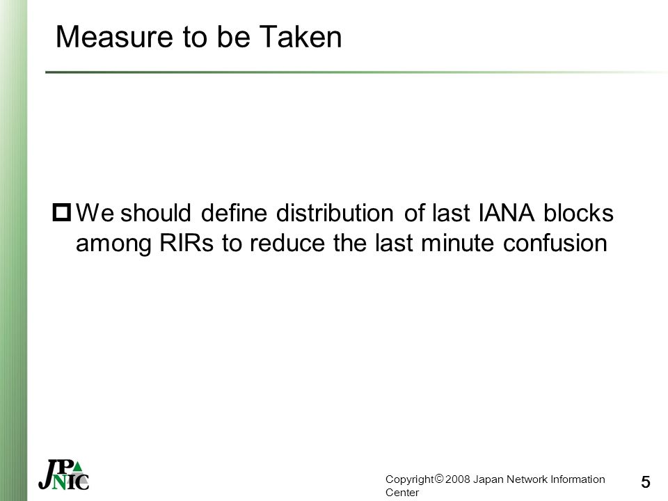 Copyright © 2008 Japan Network Information Center 5 Measure to be Taken  We should define distribution of last IANA blocks among RIRs to reduce the last minute confusion