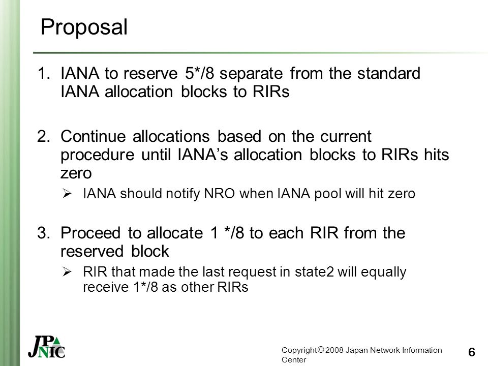 Copyright © 2008 Japan Network Information Center 6 Proposal 1.IANA to reserve 5*/8 separate from the standard IANA allocation blocks to RIRs 2.Continue allocations based on the current procedure until IANA’s allocation blocks to RIRs hits zero  IANA should notify NRO when IANA pool will hit zero 3.Proceed to allocate 1 */8 to each RIR from the reserved block  RIR that made the last request in state2 will equally receive 1*/8 as other RIRs