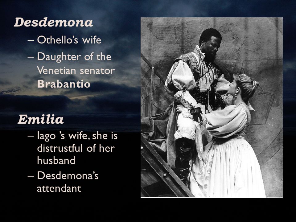 Desdemona – Othello’s wife – Daughter of the Venetian senator Brabantio Emilia – Iago ’s wife, she is distrustful of her husband – Desdemona’s attendant