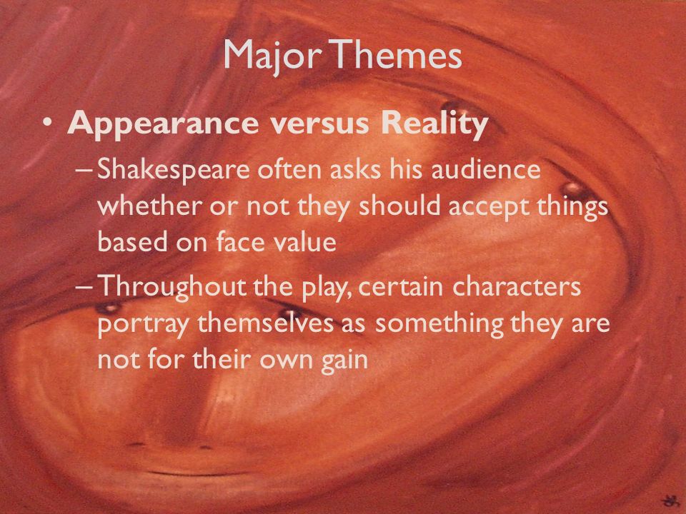 Major Themes Appearance versus Reality – Shakespeare often asks his audience whether or not they should accept things based on face value – Throughout the play, certain characters portray themselves as something they are not for their own gain