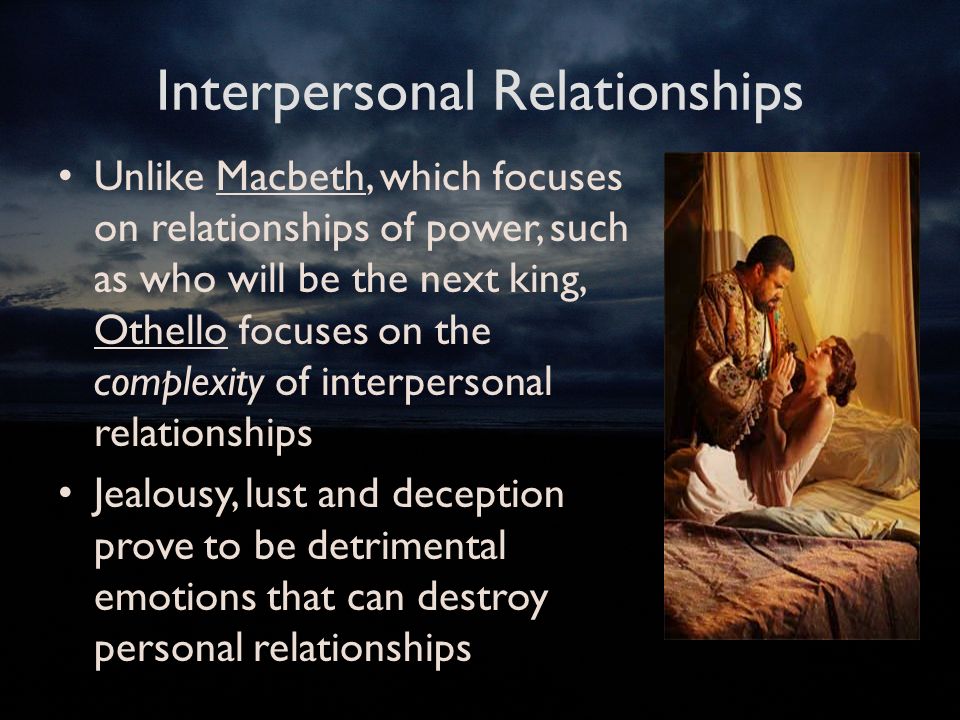 Interpersonal Relationships Unlike Macbeth, which focuses on relationships of power, such as who will be the next king, Othello focuses on the complexity of interpersonal relationships Jealousy, lust and deception prove to be detrimental emotions that can destroy personal relationships