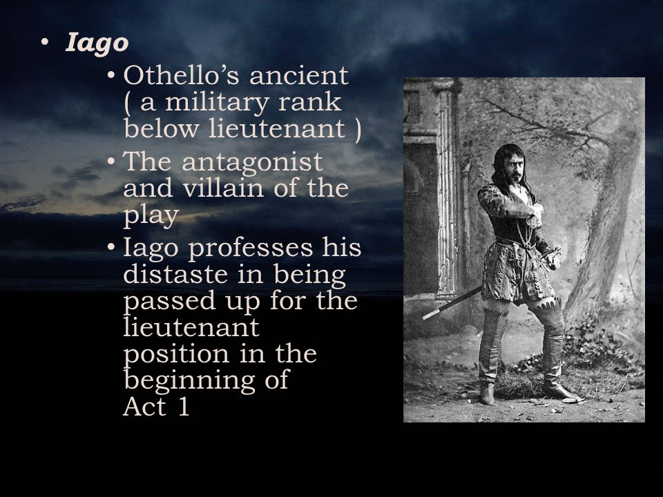 Iago Othello’s ancient ( a military rank below lieutenant ) The antagonist and villain of the play Iago professes his distaste in being passed up for the lieutenant position in the beginning of Act 1