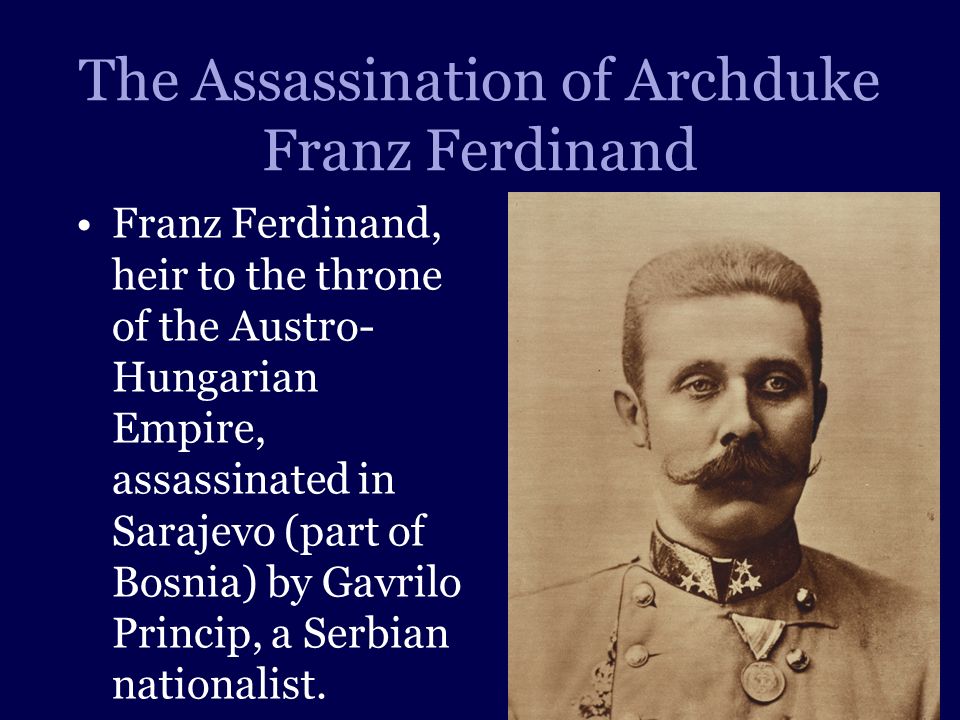 The Assassination of Archduke Franz Ferdinand Franz Ferdinand, heir to the throne of the Austro- Hungarian Empire, assassinated in Sarajevo (part of Bosnia) by Gavrilo Princip, a Serbian nationalist.
