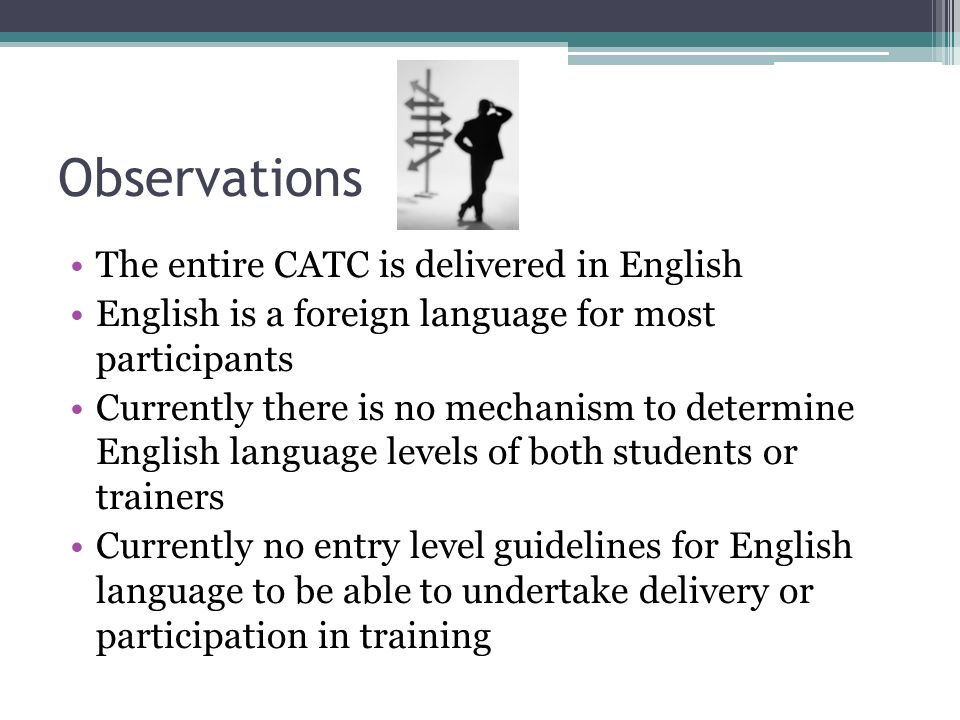Observations The entire CATC is delivered in English English is a foreign language for most participants Currently there is no mechanism to determine English language levels of both students or trainers Currently no entry level guidelines for English language to be able to undertake delivery or participation in training