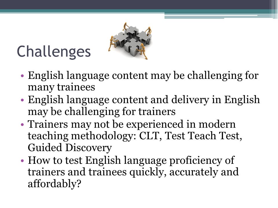 Challenges English language content may be challenging for many trainees English language content and delivery in English may be challenging for trainers Trainers may not be experienced in modern teaching methodology: CLT, Test Teach Test, Guided Discovery How to test English language proficiency of trainers and trainees quickly, accurately and affordably
