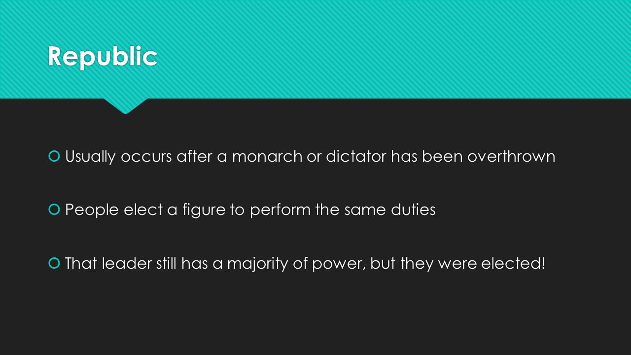 Republic  Usually occurs after a monarch or dictator has been overthrown  People elect a figure to perform the same duties  That leader still has a majority of power, but they were elected.