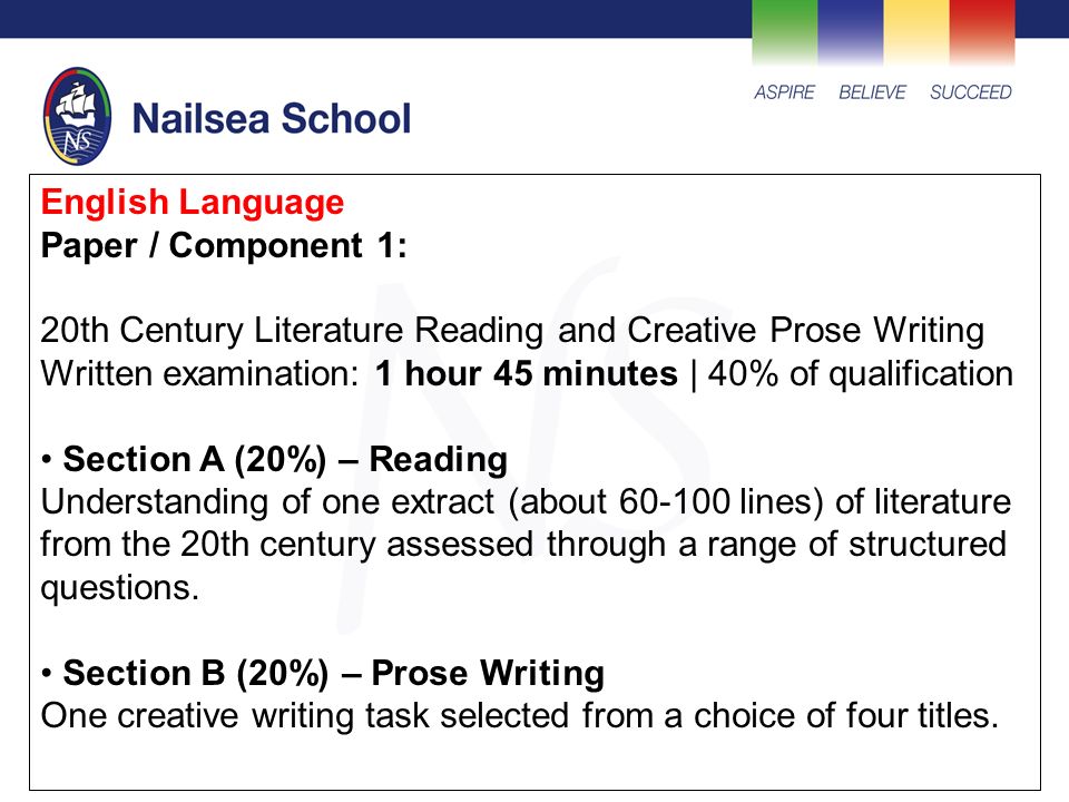 English Language Paper / Component 1: 20th Century Literature Reading and Creative Prose Writing Written examination: 1 hour 45 minutes | 40% of qualification Section A (20%) – Reading Understanding of one extract (about lines) of literature from the 20th century assessed through a range of structured questions.