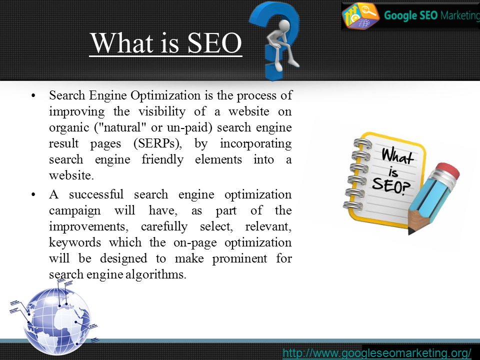 What is SEO Search Engine Optimization is the process of improving the visibility of a website on organic ( natural or un-paid) search engine result pages (SERPs), by incorporating search engine friendly elements into a website.