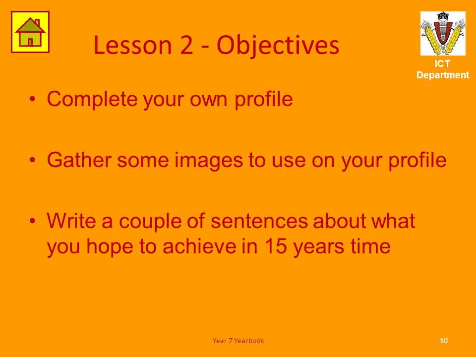 ICT Department Lesson 2 - Objectives Complete your own profile Gather some images to use on your profile Write a couple of sentences about what you hope to achieve in 15 years time 10Year 7 Yearbook