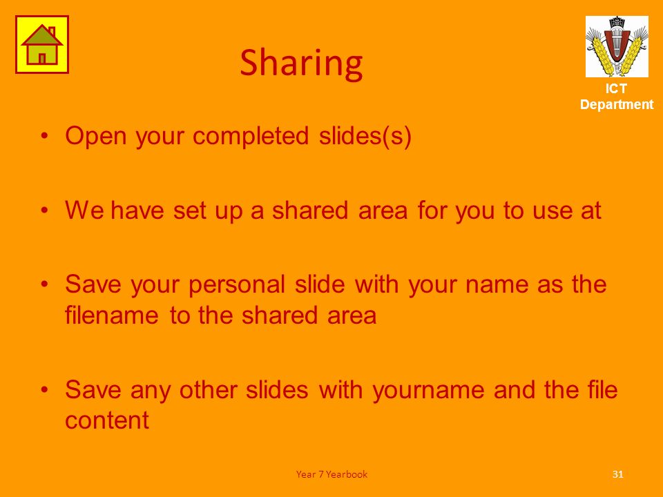 ICT Department Sharing Open your completed slides(s) We have set up a shared area for you to use at Save your personal slide with your name as the filename to the shared area Save any other slides with yourname and the file content 31Year 7 Yearbook