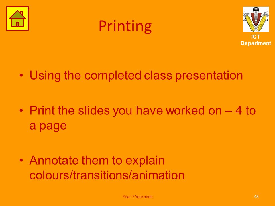 ICT Department Printing Using the completed class presentation Print the slides you have worked on – 4 to a page Annotate them to explain colours/transitions/animation 45Year 7 Yearbook