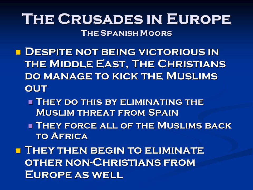 The Crusades in Europe The Spanish Moors Despite not being victorious in the Middle East, The Christians do manage to kick the Muslims out Despite not being victorious in the Middle East, The Christians do manage to kick the Muslims out They do this by eliminating the Muslim threat from Spain They do this by eliminating the Muslim threat from Spain They force all of the Muslims back to Africa They force all of the Muslims back to Africa They then begin to eliminate other non-Christians from Europe as well They then begin to eliminate other non-Christians from Europe as well