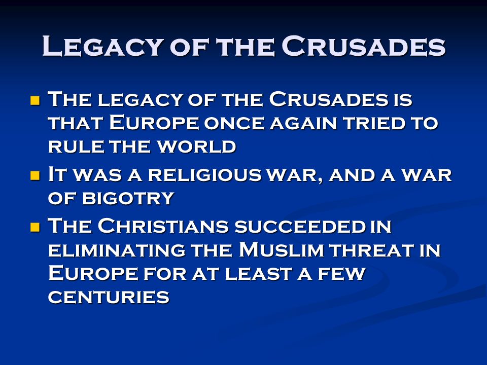 Legacy of the Crusades The legacy of the Crusades is that Europe once again tried to rule the world The legacy of the Crusades is that Europe once again tried to rule the world It was a religious war, and a war of bigotry It was a religious war, and a war of bigotry The Christians succeeded in eliminating the Muslim threat in Europe for at least a few centuries The Christians succeeded in eliminating the Muslim threat in Europe for at least a few centuries
