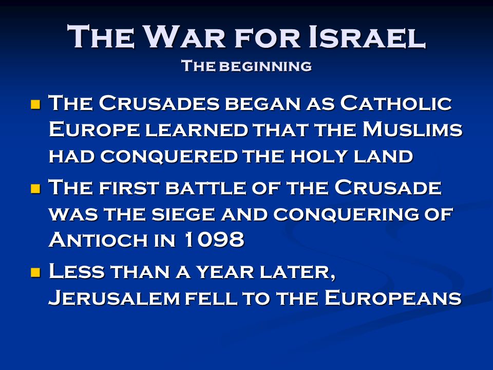 The War for Israel The beginning The Crusades began as Catholic Europe learned that the Muslims had conquered the holy land The Crusades began as Catholic Europe learned that the Muslims had conquered the holy land The first battle of the Crusade was the siege and conquering of Antioch in 1098 The first battle of the Crusade was the siege and conquering of Antioch in 1098 Less than a year later, Jerusalem fell to the Europeans Less than a year later, Jerusalem fell to the Europeans
