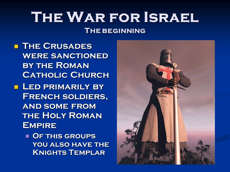 The War for Israel The beginning The Crusades were sanctioned by the Roman Catholic Church The Crusades were sanctioned by the Roman Catholic Church Led primarily by French soldiers, and some from the Holy Roman Empire Led primarily by French soldiers, and some from the Holy Roman Empire Of this groups you also have the Knights Templar Of this groups you also have the Knights Templar