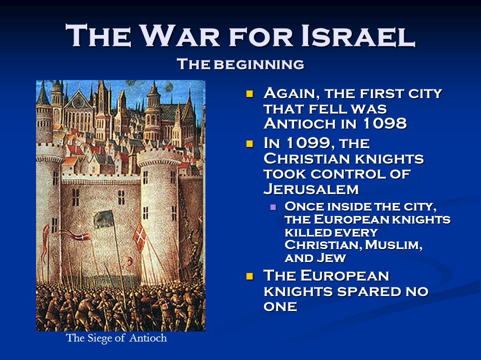 The War for Israel The beginning Again, the first city that fell was Antioch in 1098 Again, the first city that fell was Antioch in 1098 In 1099, the Christian knights took control of Jerusalem In 1099, the Christian knights took control of Jerusalem Once inside the city, the European knights killed every Christian, Muslim, and Jew Once inside the city, the European knights killed every Christian, Muslim, and Jew The European knights spared no one The European knights spared no one The Siege of Antioch