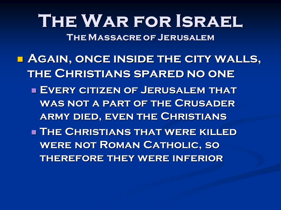 The War for Israel The Massacre of Jerusalem Again, once inside the city walls, the Christians spared no one Again, once inside the city walls, the Christians spared no one Every citizen of Jerusalem that was not a part of the Crusader army died, even the Christians Every citizen of Jerusalem that was not a part of the Crusader army died, even the Christians The Christians that were killed were not Roman Catholic, so therefore they were inferior The Christians that were killed were not Roman Catholic, so therefore they were inferior
