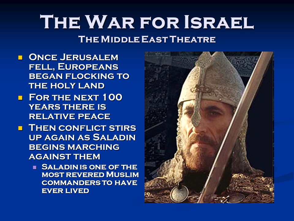 The War for Israel The Middle East Theatre Once Jerusalem fell, Europeans began flocking to the holy land Once Jerusalem fell, Europeans began flocking to the holy land For the next 100 years there is relative peace For the next 100 years there is relative peace Then conflict stirs up again as Saladin begins marching against them Then conflict stirs up again as Saladin begins marching against them Saladin is one of the most revered Muslim commanders to have ever lived Saladin is one of the most revered Muslim commanders to have ever lived