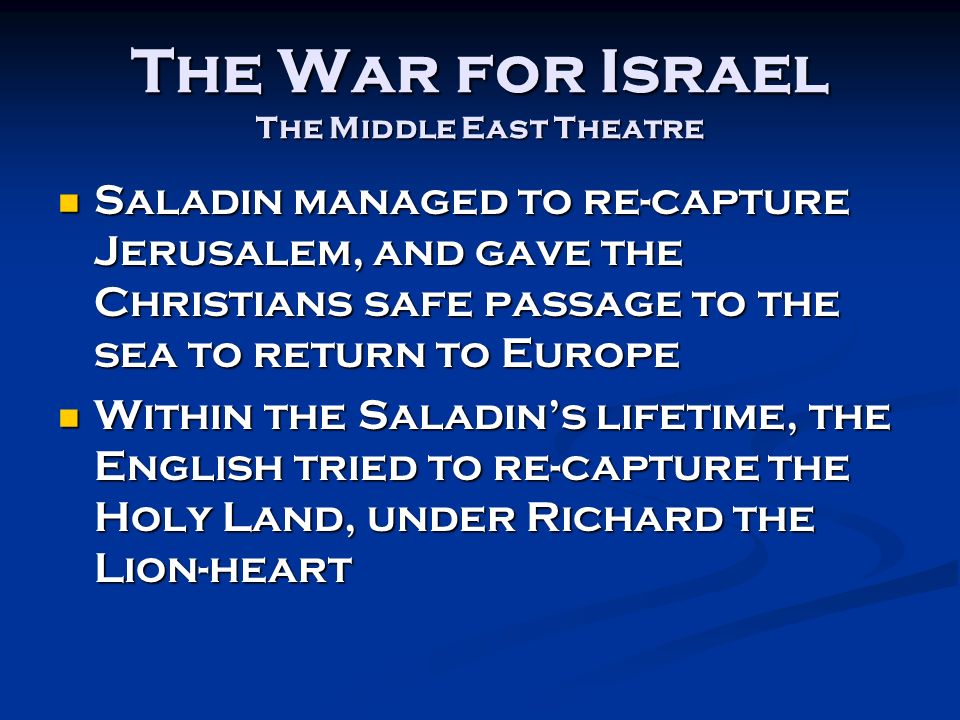 The War for Israel The Middle East Theatre Saladin managed to re-capture Jerusalem, and gave the Christians safe passage to the sea to return to Europe Saladin managed to re-capture Jerusalem, and gave the Christians safe passage to the sea to return to Europe Within the Saladin’s lifetime, the English tried to re-capture the Holy Land, under Richard the Lion-heart Within the Saladin’s lifetime, the English tried to re-capture the Holy Land, under Richard the Lion-heart