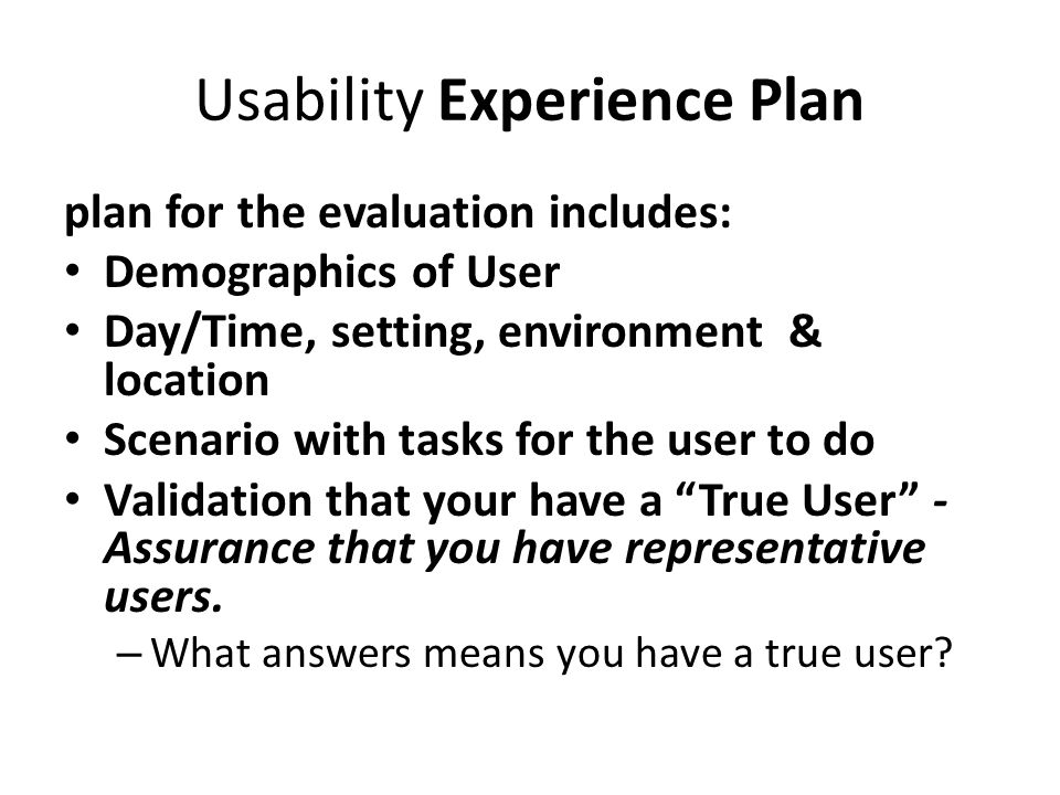 Usability Experience Plan plan for the evaluation includes: Demographics of User Day/Time, setting, environment & location Scenario with tasks for the user to do Validation that your have a True User - Assurance that you have representative users.