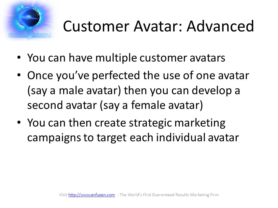 Customer Avatar: Advanced You can have multiple customer avatars Once you’ve perfected the use of one avatar (say a male avatar) then you can develop a second avatar (say a female avatar) You can then create strategic marketing campaigns to target each individual avatar Visit   - The World s First Guaranteed Results Marketing Firmhttp://