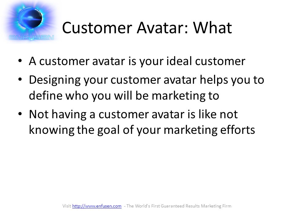 Customer Avatar: What A customer avatar is your ideal customer Designing your customer avatar helps you to define who you will be marketing to Not having a customer avatar is like not knowing the goal of your marketing efforts Visit   - The World s First Guaranteed Results Marketing Firmhttp://