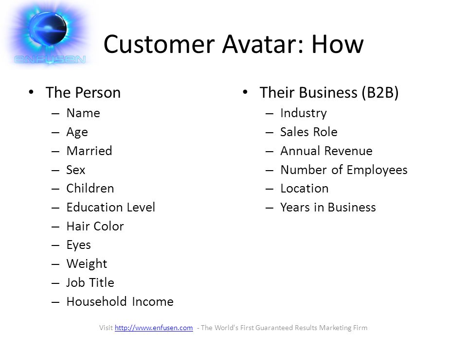 Customer Avatar: How The Person – Name – Age – Married – Sex – Children – Education Level – Hair Color – Eyes – Weight – Job Title – Household Income Their Business (B2B) – Industry – Sales Role – Annual Revenue – Number of Employees – Location – Years in Business Visit   - The World s First Guaranteed Results Marketing Firmhttp://