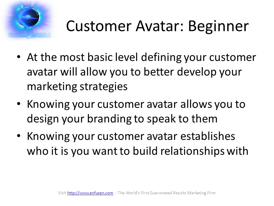 Customer Avatar: Beginner At the most basic level defining your customer avatar will allow you to better develop your marketing strategies Knowing your customer avatar allows you to design your branding to speak to them Knowing your customer avatar establishes who it is you want to build relationships with Visit   - The World s First Guaranteed Results Marketing Firmhttp://