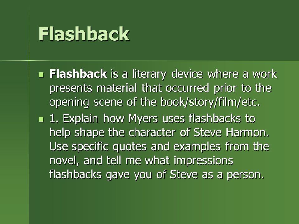 Flashback Flashback is a literary device where a work presents material that occurred prior to the opening scene of the book/story/film/etc.
