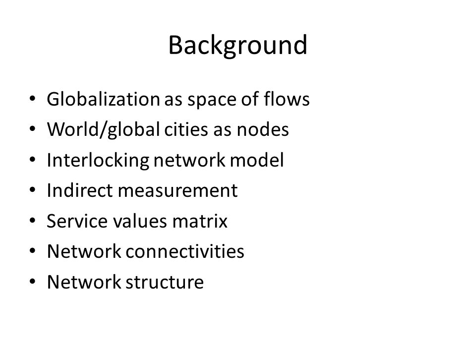 Background Globalization as space of flows World/global cities as nodes Interlocking network model Indirect measurement Service values matrix Network connectivities Network structure