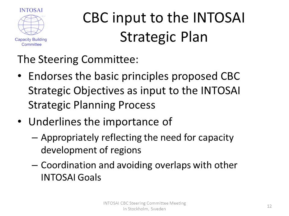 CBC input to the INTOSAI Strategic Plan The Steering Committee: Endorses the basic principles proposed CBC Strategic Objectives as input to the INTOSAI Strategic Planning Process Underlines the importance of – Appropriately reflecting the need for capacity development of regions – Coordination and avoiding overlaps with other INTOSAI Goals INTOSAI CBC Steering Committee Meeting in Stockholm, Sweden 12