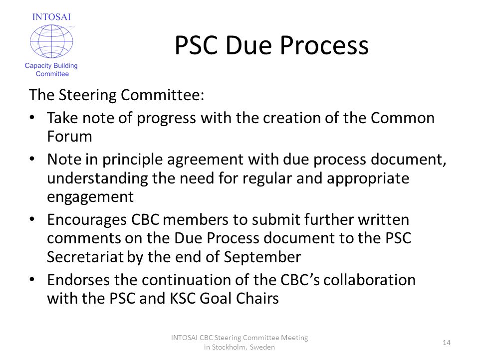 PSC Due Process The Steering Committee: Take note of progress with the creation of the Common Forum Note in principle agreement with due process document, understanding the need for regular and appropriate engagement Encourages CBC members to submit further written comments on the Due Process document to the PSC Secretariat by the end of September Endorses the continuation of the CBC’s collaboration with the PSC and KSC Goal Chairs INTOSAI CBC Steering Committee Meeting in Stockholm, Sweden 14