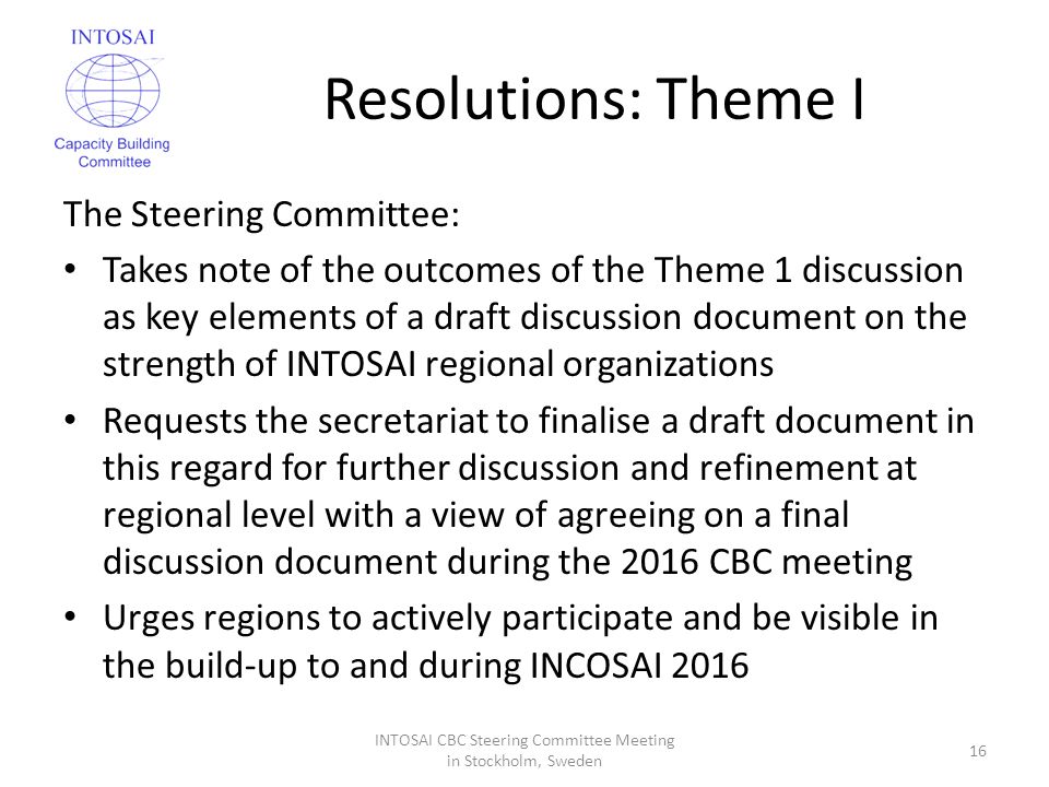 Resolutions: Theme I The Steering Committee: Takes note of the outcomes of the Theme 1 discussion as key elements of a draft discussion document on the strength of INTOSAI regional organizations Requests the secretariat to finalise a draft document in this regard for further discussion and refinement at regional level with a view of agreeing on a final discussion document during the 2016 CBC meeting Urges regions to actively participate and be visible in the build-up to and during INCOSAI 2016 INTOSAI CBC Steering Committee Meeting in Stockholm, Sweden 16