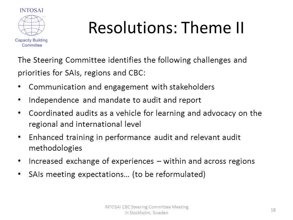 Resolutions: Theme II The Steering Committee identifies the following challenges and priorities for SAIs, regions and CBC: Communication and engagement with stakeholders Independence and mandate to audit and report Coordinated audits as a vehicle for learning and advocacy on the regional and international level Enhanced training in performance audit and relevant audit methodologies Increased exchange of experiences – within and across regions SAIs meeting expectations… (to be reformulated) INTOSAI CBC Steering Committee Meeting in Stockholm, Sweden 18