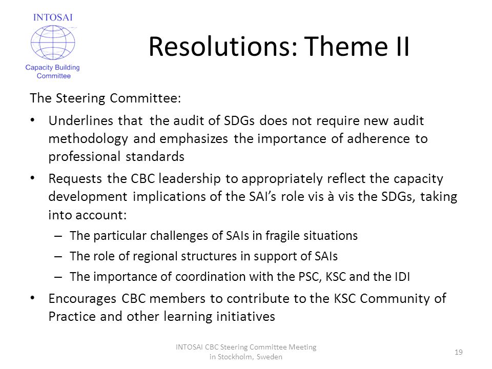 Resolutions: Theme II The Steering Committee: Underlines that the audit of SDGs does not require new audit methodology and emphasizes the importance of adherence to professional standards Requests the CBC leadership to appropriately reflect the capacity development implications of the SAI’s role vis à vis the SDGs, taking into account: – The particular challenges of SAIs in fragile situations – The role of regional structures in support of SAIs – The importance of coordination with the PSC, KSC and the IDI Encourages CBC members to contribute to the KSC Community of Practice and other learning initiatives INTOSAI CBC Steering Committee Meeting in Stockholm, Sweden 19