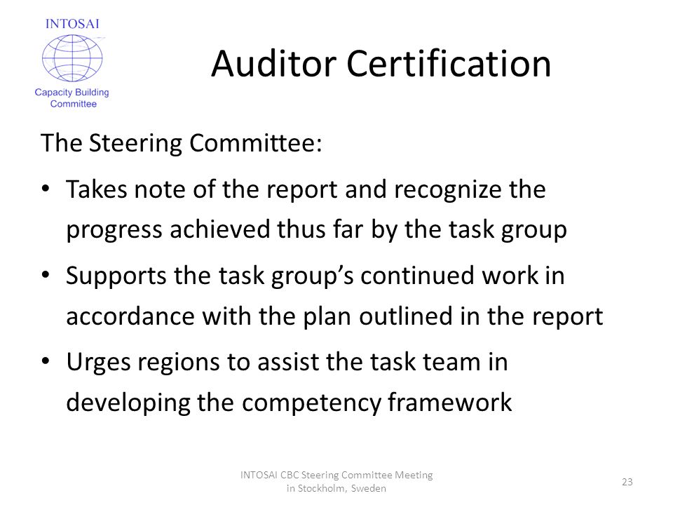 Auditor Certification The Steering Committee: Takes note of the report and recognize the progress achieved thus far by the task group Supports the task group’s continued work in accordance with the plan outlined in the report Urges regions to assist the task team in developing the competency framework INTOSAI CBC Steering Committee Meeting in Stockholm, Sweden 23